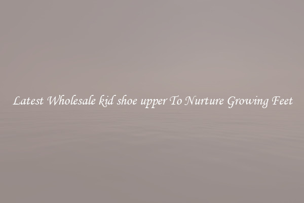 Latest Wholesale kid shoe upper To Nurture Growing Feet