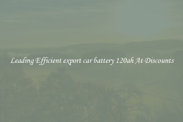 Leading Efficient export car battery 120ah At Discounts